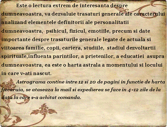 Textfeld: 	Este o lectura extrem de interesanta despre dumneavoastra, va dezvaluie trasaturi generale ale caracterului  analizand elementele definitorii ale personalitatii  dumneavoastra,  psihicul, fizicul, emotiile, precum si date importante despre trasaturile generale legate de actuala si viitoarea familie, copii, cariera, studiile,  stadiul dezvoltartii spirituale,influenta parintilor, a prietenilor, a educatiei  asupra dumneavoastra, ea este o harta astrala a momentului si locului in care v-ati nascut.  	Astrograma contine intre 12 si 20 de pagini in functie de harta fiecaruia, se ataseaza la mail si expedierea se face in 4 -12 zile de la data la care s-a achitat comanda..